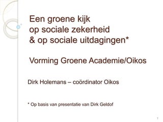 1 
Een groene kijk 
op sociale zekerheid 
& op sociale uitdagingen* 
Vorming Groene Academie/Oikos 
Dirk Holemans – coördinator Oikos 
* Op basis van presentatie van Dirk Geldof 
 