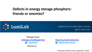 Philippe Smet
philippe.smet@ugent.be
@pfsmet
http://LumiLab.UGent.be
@UGentLumiLab
Defects in energy storage phosphors:
friends or enemies?
Presented at PRE’19, Nice, September 4 2019.
#PRE19conf
 