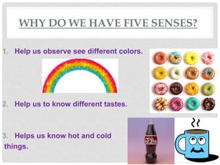 WHY DO WE HAVE FIVE SENSES?
1. Help us observe see different colors.
2. Help us to know different tastes.
3. Helps us know hot and cold
things.
 