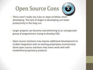 Open Source Cons
• There aren’t really any rules or steps to follow when
  developing. The lack of stages in developing can lower
  productivity in the long run.

• Larger projects can become overwhelming to an unorganized
  group of programmers trying to develop OSS.

• Open source solutions may require additional development to
  enable integration with an existing proprietary environment.
  Some open source solutions may never work well with
  established proprietary products
 