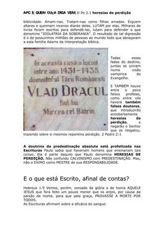 Apc E quem ouça diga vem! II Pe 2.1 heresias de perdição
biblicidade. Amam-nas. Tratam-nas como filhas amadas. Erguem
altares e queimam incenso diante delas. LUTAM por elas. Milhares de
livros foram escritos para defendê-las, lutam para defender o que
denomino “IDOLATRIA DA SOBERANIA”. O resultado de tal digressão
é o de possuirmos milhões de pessoas ao mundo todo que abraçaram
a esta família Adams da interpretação bíblica.
Todas essas
fadas do destino,
juntas se uniram
numa visão
vampirica do
Evangelho.
E TAMBÉM houve
entre o povo
falsos profetas,
como entre vós
haverá também
falsos doutores,
que introduzirão
encobertamente
heresias de
perdição, e
negarão o Senhor
que os resgatou,
trazendo sobre si mesmos repentina perdição. 2 Pedro 2:1
A doutrina da predestinação absoluta está profetizada nas
Escrituras Paulo sabia que haveriam homens que ensinariam tais
coisas. Ela é parte daquilo que Paulo denomina HERESIAS DE
PERDIÇÃO. Não confundo CALVINISMO com PREDESTINAÇÃO. Mas,
não o EXIMO como MESTRE de sua RESPONSABILIDADE.
E o que está Escrito, afinal de contas?
Hebreus 1.9 Vemos, porém, coroado de glória e de honra AQUELE
JESUS que fora feito um pouco menor que os anjos, por causa da
paixão da morte, para que pela graça, PROVASSE A MORTE POR
TODOS.
As Escrituras afirmam sobre a eficácia do sangue:
 