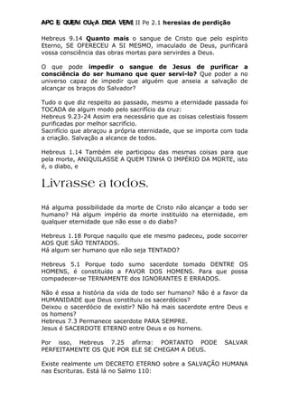 Apc E quem ouça diga vem! II Pe 2.1 heresias de perdição
Hebreus 9.14 Quanto mais o sangue de Cristo que pelo espírito
Eterno, SE OFERECEU A SI MESMO, imaculado de Deus, purificará
vossa consciência das obras mortas para servirdes a Deus.
O que pode impedir o sangue de Jesus de purificar a
consciência do ser humano que quer servi-lo? Que poder a no
universo capaz de impedir que alguém que anseia a salvação de
alcançar os braços do Salvador?
Tudo o que diz respeito ao passado, mesmo a eternidade passada foi
TOCADA de algum modo pelo sacrifício da cruz:
Hebreus 9.23-24 Assim era necessário que as coisas celestiais fossem
purificadas por melhor sacrifício.
Sacrifício que abraçou a própria eternidade, que se importa com toda
a criação. Salvação a alcance de todos.
Hebreus 1.14 Também ele participou das mesmas coisas para que
pela morte, ANIQUILASSE A QUEM TINHA O IMPÉRIO DA MORTE, isto
é, o diabo, e
Livrasse a todos.
Há alguma possibilidade da morte de Cristo não alcançar a todo ser
humano? Há algum império da morte instituído na eternidade, em
qualquer eternidade que não esse o do diabo?
Hebreus 1.18 Porque naquilo que ele mesmo padeceu, pode socorrer
AOS QUE SÃO TENTADOS.
Há algum ser humano que não seja TENTADO?
Hebreus 5.1 Porque todo sumo sacerdote tomado DENTRE OS
HOMENS, é constituído a FAVOR DOS HOMENS. Para que possa
compadecer-se TERNAMENTE dos IGNORANTES E ERRADOS.
Não é essa a história da vida de todo ser humano? Não é a favor da
HUMANIDADE que Deus constituiu os sacerdócios?
Deixou o sacerdócio de existir? Não há mais sacerdote entre Deus e
os homens?
Hebreus 7.3 Permanece sacerdote PARA SEMPRE.
Jesus é SACERDOTE ETERNO entre Deus e os homens.
Por isso, Hebreus 7.25 afirma: PORTANTO PODE SALVAR
PERFEITAMENTE OS QUE POR ELE SE CHEGAM A DEUS.
Existe realmente um DECRETO ETERNO sobre a SALVAÇÃO HUMANA
nas Escrituras. Está lá no Salmo 110:
 