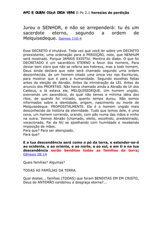 Apc E quem ouça diga vem! II Pe 2.1 heresias de perdição
Jurou o SENHOR, e não se arrependerá: tu és um
sacerdote eterno, segundo a ordem de
Melquisedeque. Salmos 110:4
Esse DECRETO é imutável. Toda vez que você ler sobre um DECRETO
preexistente, uma ordenação para a PERDIÇÃO, note, que NENHUM
será mostrado. Porque JAMAIS EXISTIU. Mentira do diabo. O que foi
DECRETADO é um sacerdócio ETERNO a favor dos homens, Para
deixar bem claro que não se referia aos hebreus, mas a todo homem,
Deus ainda declara que este será chamado segundo uma ordem
desconhecida, de um homem citado uma única vez nas Escrituras,
para mostrar que é para a humanidade. Segundo escolhas feitas
antes da eleição de Abraão. Antes da ministração da LEI. Antes do
anuncio dos PROFETAS. Não havia chamado ainda a Abraão de Ur dos
Caldeus, e lá estava ele, MELQUISEDEQUE. Um homem ungido,
exercendo um sacerdócio, do qual não temos a mínima idéia dos
ritos, de quando foi iniciado, quanto tempo durou. Não somos
informados sobre a identidade, origem, nascimento ou morte de
Melquisedeque. PROPOSITALMENTE. Ele é o homem ungido mais
desconhecido da história da eternidade. Tudo que temos dele, é uma
cena, um homem correndo, orando, com pão numa das mãos e vinho
na outra. Vemos Abraão (chamado, eleito, escolhido, predestinado,
vocacionado, Pai da fé) se ajoelhando com humildade e recebendo
imposição de mãos.
Para que? Para ser abençoado.
Para que?
E a tua descendência será como o pó da terra, e estender-se-á
ao ocidente, e ao oriente, e ao norte, e ao sul, e em ti e na tua
descendência serão benditas todas as famílias da terra;
Gênesis 28:14
Quais famílias? Algumas?
TODAS AS FAMÍLIAS DA TERRA.
Qual destas... famílias (TODAS) que foram BENDITAS EM EM CRISTO,
Deus de ANTEMÃO condenou a desgraça eterna?...
 