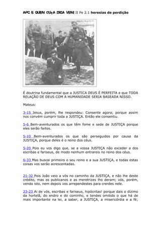 Apc E quem ouça diga vem! II Pe 2.1 heresias de perdição
É doutrina fundamental que a JUSTICA DEUS É PERFEITA e que TODA
RELAÇÃO DE DEUS COM A HUMANIDADE SERIA BASEADA NISSO.
Mateus:
3-15 Jesus, porém, lhe respondeu: Consente agora; porque assim
nos convém cumprir toda a JUSTIÇA. Então ele consentiu.
5-6 Bem-aventurados os que têm fome e sede de JUSTIÇA porque
eles serão fartos.
5-10 Bem-aventurados os que são perseguidos por causa da
JUSTIÇA, porque deles é o reino dos céus.
5-20 Pois eu vos digo que, se a vossa JUSTIÇA não exceder a dos
escribas e fariseus, de modo nenhum entrareis no reino dos céus.
6-33 Mas buscai primeiro o seu reino e a sua JUSTIÇA, e todas estas
coisas vos serão acrescentadas.
21-32 Pois João veio a vós no caminho da JUSTIÇA, e não lhe deste
crédito, mas os publicanos e as meretrizes lho deram; vós, porém,
vendo isto, nem depois vos arrependestes para crerdes nele.
23-23 Ai de vós, escribas e fariseus, hipócritas! porque dais o dízimo
da hortelã, do endro e do cominho, e tendes omitido o que há de
mais importante na lei, a saber, a JUSTIÇA, a misericórdia e a fé;
 