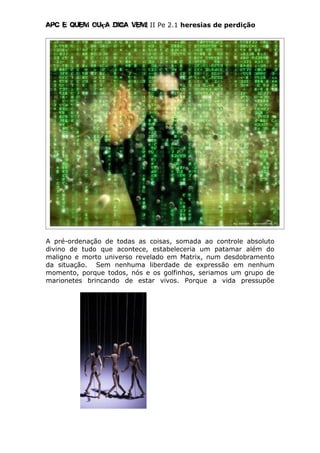 Apc E quem ouça diga vem! II Pe 2.1 heresias de perdição
A pré-ordenação de todas as coisas, somada ao controle absoluto
divino de tudo que acontece, estabeleceria um patamar além do
maligno e morto universo revelado em Matrix, num desdobramento
da situação. Sem nenhuma liberdade de expressão em nenhum
momento, porque todos, nós e os golfinhos, seriamos um grupo de
marionetes brincando de estar vivos. Porque a vida pressupõe
 