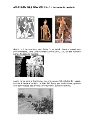 Apc E quem ouça diga vem! II Pe 2.1 heresias de perdição
Neste controle absoluto, com fatos do amanhã desde a eternidade
pré-ordenados, teria Deus ORDENADO e CONDUZIDO ao ser humano
para o holocausto nazista,
assim como para o Stanilismo, que massacrou 50 milhões de russos,
estaria á frente e ao lado de Mao Tsé Tung, por assim dizer, quando
este convocasse aos jovens a destruírem a cultura da china,
 