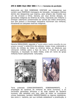 Apc E quem ouça diga vem! II Pe 2.1 heresias de perdição
destruindo por SUA SOBERANA VONTADE aos ideogramas que
contém suas PRÓPRIAS mensagens de Salvação, mensagens bíblicas
dentro dos ideogramas que inspirou, para amparo das missões que
um dia enviaria a China. Geraria, por seus divinos desejos, os
genocídios indígenas da América do norte, inspirando aos militares a
entregar cobertores contaminados de varíola aos índios americanos,
que sem possuir a imunologia necessária morreriam aos milhares,
esvaziando as cobiçadas reservas indígenas.
Haveria IDEALIZADO, segundo o “muito sábio e santo conselho da sua
própria vontade” o extermínio dos astecas; maias; incas; ordenando a
morte de milhões de índios na América latina, as ditaduras que
vitimaram milhões sobre a face da terra. E mesmo as guerras
religiosas, a inquisição na idade média, onde em nome da igreja
milhares foram sadicamente torturados.
Teria ordenado CONSCIENTEMENTE, SOBERANAMENTE, a
empalação de centenas de milhares de seres humanos, e os
horrendos genocídios africanos e de toda espécie de barbárie
humana; não satisfeito com isso, além de impor os incontáveis
crimes hediondos, também PREDESTINARIA os regimes totalitários,
tais como o nazismo, por sua vontade estabelecer a prostituição, a
 