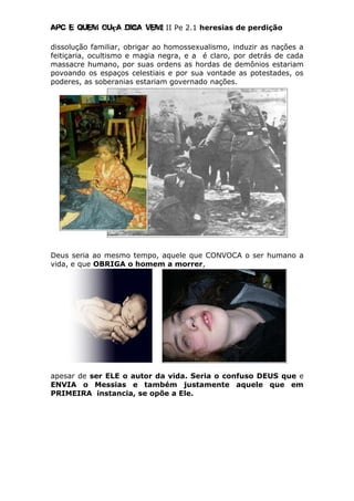 Apc E quem ouça diga vem! II Pe 2.1 heresias de perdição
dissolução familiar, obrigar ao homossexualismo, induzir as nações a
feitiçaria, ocultismo e magia negra, e a é claro, por detrás de cada
massacre humano, por suas ordens as hordas de demônios estariam
povoando os espaços celestiais e por sua vontade as potestades, os
poderes, as soberanias estariam governado nações.
Deus seria ao mesmo tempo, aquele que CONVOCA o ser humano a
vida, e que OBRIGA o homem a morrer,
apesar de ser ELE o autor da vida. Seria o confuso DEUS que e
ENVIA o Messias e também justamente aquele que em
PRIMEIRA instancia, se opõe a Ele.
 