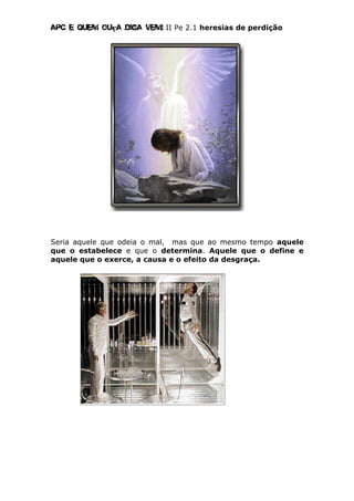 Apc E quem ouça diga vem! II Pe 2.1 heresias de perdição
Seria aquele que odeia o mal, mas que ao mesmo tempo aquele
que o estabelece e que o determina. Aquele que o define e
aquele que o exerce, a causa e o efeito da desgraça.
 