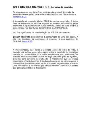 Apc E quem ouça diga vem! II Pe 2.1 heresias de perdição
Na esperança de que também a mesma criatura será libertada da
servidão da corrupção, para a liberdade da glória dos filhos de Deus.
Romanos 8:21
A imposição da vontade alheia, DEUS denomina escravidão. A única
falta de liberdade de escolha imposta ao homem reconhecida pelas
Escrituras é aquela OPERADA POR SATANÁS. A falta de livre arbítrio é
denominada nas Escrituras de SERVIDÃO DA CORRUPÇÃO.
Um dos significados da manifestação de JESUS é justamente:
pregar liberdade aos cativos, E restauração da vista aos cegos, A
pôr em liberdade os oprimidos, A anunciar o ano aceitável do
SENHOR. Lucas 4:19
A Predestinação, que indica a perdição antes do início da vida, a
decisão que definiu antes dos nascimentos a perdição de grandiosa
parcela da humanidade é a mais vergonhosa das interpretações
bíblicas. Poucas doutrinas trazem no bojo tamanho grau de injustiça,
tratadas com tamanha naturalidade. O tratamento que as igrejas
dispensam a TAIS doutrinas é tão brando como se os crimes contra a
humanidade cometidos pelos nazistas fossem julgados com somente
uma reprimenda e no final do julgamento dessem tapinhas nas costas
dos generais de Hitler e dissessem:
 