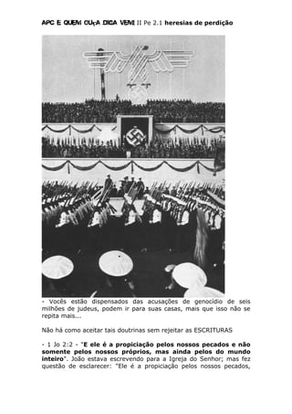 Apc E quem ouça diga vem! II Pe 2.1 heresias de perdição
- Vocês estão dispensados das acusações de genocídio de seis
milhões de judeus, podem ir para suas casas, mais que isso não se
repita mais...
Não há como aceitar tais doutrinas sem rejeitar as ESCRITURAS
- 1 Jo 2:2 - "E ele é a propiciação pelos nossos pecados e não
somente pelos nossos próprios, mas ainda pelos do mundo
inteiro". João estava escrevendo para a Igreja do Senhor; mas fez
questão de esclarecer: "Ele é a propiciação pelos nossos pecados,
 