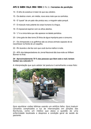 Apc E quem ouça diga vem! II Pe 2.1 heresias de perdição
14 - O olho do avestruz é maior do que seu cérebro.
15 - Os destros vivem, em média, nove anos mais que os canhotos.
16 - O “quack” de um pato não produz eco, e ninguém sabe porquê.
17 - O músculo mais potente do corpo humano é a língua.
18 - É impossível espirrar com os olhos abertos.
19 - “J” é a única letra que não aparece na tabela periódica.
20 - Uma gota de óleo torna 25 litros de água imprópria para o consumo.
21 - Os chimpanzés e os golfinhos são os únicos animais capazes de se
reconhecer na frente de um espelho.
22 - Rir durante o dia faz com que você durma melhor à noite.
23 - 40% dos telespectadores do Jornal Nacional dão boa-noite ao William
Bonner no final.
24 - Aproximadamente 70 % das pessoas que lêem este e mail, tentam
lamber seu cotovelo !!!
A interpretação que quis adotar tal postura é semelhante a essa foto:
Quis equilibrar visões bíblicas usando um artifício falho. Quis traduzir
conceitos complicados a luz de intervenções em porções das
Escrituras, como um médico que ataca a questão de uma
enfermidade localizada e despreza a condição geral de saúde do
paciente.
 