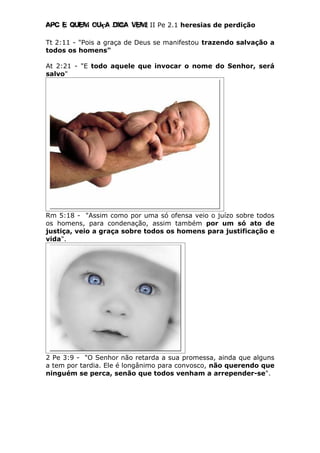 Apc E quem ouça diga vem! II Pe 2.1 heresias de perdição
Tt 2:11 - "Pois a graça de Deus se manifestou trazendo salvação a
todos os homens"
At 2:21 - "E todo aquele que invocar o nome do Senhor, será
salvo"
Rm 5:18 - "Assim como por uma só ofensa veio o juízo sobre todos
os homens, para condenação, assim também por um só ato de
justiça, veio a graça sobre todos os homens para justificação e
vida".
2 Pe 3:9 - "O Senhor não retarda a sua promessa, ainda que alguns
a tem por tardia. Ele é longânimo para convosco, não querendo que
ninguém se perca, senão que todos venham a arrepender-se".
 
