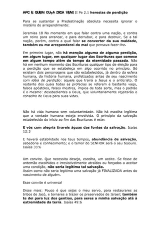 Apc E quem ouça diga vem! II Pe 2.1 heresias de perdição
Para se sustentar a Predestinação absoluta necessita ignorar o
mistério do arrependimento:
Jeremias 18 No momento em que falar contra uma nação, e contra
um reino para arrancar, e para derrubar, e para destruir, Se a tal
nação, porém, contra a qual falar se converter da sua maldade,
também eu me arrependerei do mal que pensava fazer-lhe.
Em primeiro lugar, não há menção alguma de alguma perdição,
em algum lugar, em qualquer lugar das Escrituras que comece
em algum tempo além do tempo da eternidade passada. Não
há em nenhum momento das Escrituras qualquer tipo de eleição para
a perdição que se estabeleça em algo ocorrido no princípio. Só
existem dois personagens que são estabelecidos, já dentro da esfera
humana, da história humana, profetizados antes de seu nascimento
com idéia de perdição: aquele que trairá a Jesus e o anticristo. O
restante dos quais todas as profecias se referem é bastante vago,
falsos apóstolos, falsos mestres, ímpios de toda sorte, mas o padrão
é o mesmo: desobedientes a Deus, que voluntariamente rejeitarão o
conselho de Deus para suas vidas.
Não há vida humana sem voluntariedade. Não há escolha legítima
que a vontade humana esteja envolvida. O princípio da salvação
estabelecido do início ao fim das Escrituras é este:
E vós com alegria tirareis águas das fontes da salvação. Isaías
12:3
E haverá estabilidade nos teus tempos, abundância de salvação,
sabedoria e conhecimento; e o temor do SENHOR será o seu tesouro.
Isaías 33:6
Um convite. Que necessita desejo, escolha, um aceite. Se fosse de
antemão escolhidos e irresistivelmente atraídos ou forçados a aceitar
uma condição, não seria legítima tal salvação.
Assim como não seria legitima uma salvação já FINALIZADA antes do
nascimento de alguém.
Esse convite é universal
Disse mais: Pouco é que sejas o meu servo, para restaurares as
tribos de Jacó, e tornares a trazer os preservados de Israel; também
te dei para luz dos gentios, para seres a minha salvação até à
extremidade da terra. Isaías 49:6
 