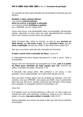 Apc E quem ouça diga vem! II Pe 2.1 heresias de perdição
E a vontade de Deus pela salvação da humanidade é tamanha que ele
declara:
Destilai, ó céus, dessas alturas,
e as nuvens chovam justiça;
abra-se a terra, e produza a salvação,
e ao mesmo tempo frutifique a justiça;
eu, o SENHOR, as criei. Isaías 45:8
Como uma chuva, uma tempestade sobre a humanidade, derramando
justiça, operando na terra para que esta abundantemente produza
para o ser humano recursos para sua salvação.
Quão formosos são, sobre os montes, os pés do que anuncia as
boas novas, que faz ouvir a paz, do que anuncia o bem, que faz
ouvir a salvação, do que diz a Sião: O teu Deus reina! Isaías 52:7
Dos que a anunciam seus pés são chamados de formosos.
E toda a carne verá a salvação de Deus. Lucas 3:6
E imparcialmente Deus deseja apresenta-la a toda a carne. Toda a
humanidade.
Porque não me envergonho do evangelho de Cristo, pois é o poder
de Deus para salvação de todo aquele que crê; primeiro do
judeu, e também do grego. Romanos 1:16
A Salvação não possui dono. Não pertence a um povo, a uma
geração, a uma nacionalidade, ela é para todo aquele que crê.
Para que Deus fizesse algum tipo de acepção de pessoas, uma pré-
escolha, teria que IMPEDIR uma pessoa de CRER, mas é justamente
para isso que ele envia aqueles cujos pés são formosos. Para pregar
para salvação. O evangelho chama a humanidade a fé.
Jesus diz:
E se alguém ouvir as minhas palavras, e não crer, eu não o julgo (no
sentido de emitir uma sentença, condenar); porque eu vim, não para
julgar o mundo, mas para salvar o mundo. João 12:47
Mesmo daqueles que caíram da graça é dito que não havia propósito
de perdição.
 
