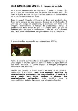 Apc E quem ouça diga vem! II Pe 2.1 heresias de perdição
seria aquela demonstrada nas Escrituras. O valor do homem não
seria o que foi estabelecido nas Escrituras. Não haveria vida, não
haveria desejo, vontade humana, e até os movimentos dos demônios
seriam pré-estabelecidos por Deus.
Esse é o papel delegado a Soberania de Deus pela predestinação.
Deus seria escravo de seu passado. Escravo da predestinação. O
universo um código em andamento, a eternidade um filme, uma
imagem. Discretamente o teólogo da predestinação delega a
predestinação força maior do que a do próprio DEUS, já que ele
também teria um papel a desempenhar. Como se Deus só tivesse
sido DEUS no instante em que designou como a vida se comportaria.
A predestinação é a exposição aos raios gama do KARMA.
Karma é conceito espiritualista que toda ação humana corresponde a
uma reação do mundo espiritual, somando todas as ações também
das vidas passadas. O Karma exposto a radiação (inteligência
demoníaca) vira DESTINO.
Destino diz respeito à ordem natural estabelecida do universo.
Geralmente é concebido como uma sucessão inevitável de
acontecimentos provocados ou desconhecidos. O destino é
muito usado para tentar explicar o absurdo dos
acontecimentos existenciais, assim também, como a
responsabilidade dada às divindades para tais acontecimentos.
 