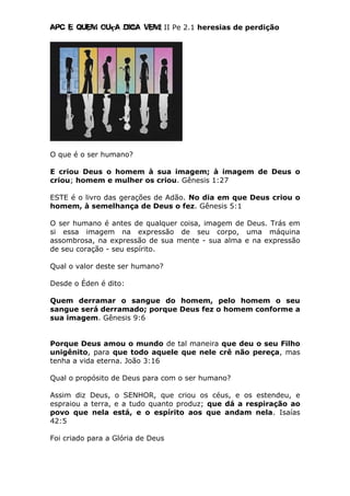 Apc E quem ouça diga vem! II Pe 2.1 heresias de perdição
O que é o ser humano?
E criou Deus o homem à sua imagem; à imagem de Deus o
criou; homem e mulher os criou. Gênesis 1:27
ESTE é o livro das gerações de Adão. No dia em que Deus criou o
homem, à semelhança de Deus o fez. Gênesis 5:1
O ser humano é antes de qualquer coisa, imagem de Deus. Trás em
si essa imagem na expressão de seu corpo, uma máquina
assombrosa, na expressão de sua mente - sua alma e na expressão
de seu coração - seu espírito.
Qual o valor deste ser humano?
Desde o Éden é dito:
Quem derramar o sangue do homem, pelo homem o seu
sangue será derramado; porque Deus fez o homem conforme a
sua imagem. Gênesis 9:6
Porque Deus amou o mundo de tal maneira que deu o seu Filho
unigênito, para que todo aquele que nele crê não pereça, mas
tenha a vida eterna. João 3:16
Qual o propósito de Deus para com o ser humano?
Assim diz Deus, o SENHOR, que criou os céus, e os estendeu, e
espraiou a terra, e a tudo quanto produz; que dá a respiração ao
povo que nela está, e o espírito aos que andam nela. Isaías
42:5
Foi criado para a Glória de Deus
 