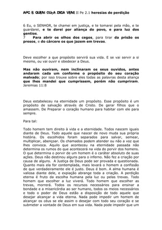 Apc E quem ouça diga vem! II Pe 2.1 heresias de perdição
6 Eu, o SENHOR, te chamei em justiça, e te tomarei pela mão, e te
guardarei, e te darei por aliança do povo, e para luz dos
gentios.
7 Para abrir os olhos dos cegos, para tirar da prisão os
presos, e do cárcere os que jazem em trevas.
Deve escolher a que propósito servirá sua vida. E se vai servir a si
mesmo, ou vai ouvir e obedecer a Deus.
Mas não ouviram, nem inclinaram os seus ouvidos, antes
andaram cada um conforme o propósito do seu coração
malvado; por isso trouxe sobre eles todas as palavras desta aliança
que lhes mandei que cumprissem, porém não cumpriram.
Jeremias 11:8
Deus estabeleceu na eternidade um propósito. Esse propósito é um
propósito de salvação através de Cristo. De gerar filhos que o
amassem. De Preparar o coração humano para habitar com ele para
sempre.
Para tal:
Todo homem tem direito à vida e a eternidade. Todos nascem iguais
diante de Deus. Todo aquele que nascer de novo muda sua própria
história. Os escolhidos foram separados para salvar, semear,
multiplicar, abençoar. Os chamados podem atender ou não a voz que
lhes convoca. Aquilo que aconteceu na eternidade passada não
determina os rumos do que acontecerá na vida do porvir dos homens.
O que determina o porvir de um homem é o caráter absoluto de suas
ações. Deus não destinou alguns para o inferno. Não fez a criação por
causa de alguns. A Justiça de Deus pode ser provada e questionada.
Quanto mais ela for contemplada, mais levará o homem a confissão
de que verdadeiramente ele é justo. Deus é bom. A alma humana é
valiosa diante dele, e expiação abrange toda a criação. A perdição
eterna é fruto da escolha humana pela luz ou pelas trevas. Todo
homem que escolher a luz viverá. Todo homem que escolher as
trevas, morrerá. Todos os recursos necessários para ensinar a
bondade e a misericórdia ao ser humano, todos os meios necessários
e todo o poder de Deus estão a disposição de todo aquele que
desejar alcançar a vida eterna. Nada pode impedir um homem de
alcançar os céus se ele assim o desejar com todo seu coração e se
submeter a vontade de Deus em sua vida. Nada pode impedir que um
 