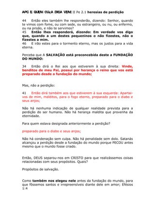 Apc E quem ouça diga vem! II Pe 2.1 heresias de perdição
44 Então eles também lhe responderão, dizendo: Senhor, quando
te vimos com fome, ou com sede, ou estrangeiro, ou nu, ou enfermo,
ou na prisão, e não te servimos?
45 Então lhes responderá, dizendo: Em verdade vos digo
que, quando a um destes pequeninos o não fizestes, não o
fizestes a mim.
46 E irão estes para o tormento eterno, mas os justos para a vida
eterna.
Perceba que A SALVAÇÃO está preconcebida deste a FUNDAÇÃO
DO MUNDO:
34 Então dirá o Rei aos que estiverem à sua direita: Vinde,
benditos de meu Pai, possuí por herança o reino que vos está
preparado desde a fundação do mundo;
Mas, não a perdição:
41 Então dirá também aos que estiverem à sua esquerda: Apartai-
vos de mim, malditos, para o fogo eterno, preparado para o diabo e
seus anjos;
Não há nenhuma indicação de qualquer realidade prevista para a
perdição do ser humano. Não há herança maldita que provenha da
eternidade.
Para quem estava designada anteriormente a perdição?
preparado para o diabo e seus anjos;
Não há condenação sem culpa. Não há penalidade sem dolo. Satanás
alcançou a perdição desde a fundação do mundo porque PECOU antes
mesmo que o mundo fosse criado.
Então, DEUS separou-nos em CRISTO para que realizássemos coisas
relacionadas com seus propósitos. Quais?
Propósitos de salvação.
Como também nos elegeu nele antes da fundação do mundo, para
que fôssemos santos e irrepreensíveis diante dele em amor; Efésios
1:4
 