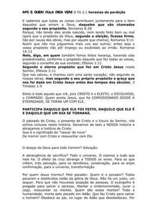 Apc E quem ouça diga vem! II Pe 2.1 heresias de perdição
E sabemos que todas as coisas contribuem juntamente para o bem
daqueles que amam a Deus, daqueles que são chamados
segundo o seu propósito. Romanos 8:28
Porque, não tendo eles ainda nascido, nem tendo feito bem ou mal
(para que o propósito de Deus, segundo a eleição, ficasse firme,
não por causa das obras, mas por aquele que chama), Romanos 9:11
Assim que não nos julguemos mais uns aos outros; antes seja o
vosso propósito não pôr tropeço ou escândalo ao irmão. Romanos
14:13
Nele, digo, em quem também fomos feitos herança, havendo sido
predestinados, conforme o propósito daquele que faz todas as coisas,
segundo o conselho da sua vontade; Efésios 1:11
Segundo o eterno propósito que fez em Cristo Jesus nosso
Senhor, Efésios 3:11
Que nos salvou, e chamou com uma santa vocação; não segundo as
nossas obras, mas segundo o seu próprio propósito e graça que
nos foi dada em Cristo Jesus antes dos tempos dos séculos; 2
Timóteo 1:9
Eleito é todo aquele que crê, pois CRISTO é o ELEITO, o ESCOLHIDO,
o CHAMADO. Quem aceita Jesus, que foi COMISSIONADO DESDE A
ETERNIDADE, SE TORNA UM COM ELE.
PARTICIPA DAQUILO QUE ELE FOI FEITO, DAQUILO QUE ELE É
E DAQUILO QUE UM DIA SE TORNARÁ.
O passado de Cristo, o presente de Cristo e o futuro do Senhor, nós
somos inclusos nesta história. Deixamos de lado a NOSSA história e
abraçamos a história de Cristo.
Isso é o significado de “nascer de novo”
De morrer com Cristo e ressuscitar com Ele.
O desejo de Deus para todo homem? Salvação.
A abrangência do sacrifício? Todo o universo. O cosmos e tudo que
nele há. O efeito da cruz abrange a TODOS os seres. Para os que
crêem, trás salvação, para os demônios, condenação, para os anjos
confirmação, para o universo, transformação.
Por quem Jesus morreu? Pelo pecador. Quem é o pecador? Todos
pecaram e destituídos estão da glória de Deus. Não há um justo, um
sequer. Para que não houvesse acepção de pessoas. O evangelho é
pregado para salvar o opresso, libertar o endemoninhado, curar o
cego, ressuscitar os mortos. Quem são esses mortos? Toda a
humanidade, morta pelo pecado em Adão. Que faz Cristo para salvar
o homem? Obedece ao pai, no lugar de Adão que desobedeceu. Por
 