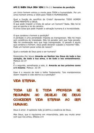 Apc E quem ouça diga vem! II Pe 2.1 heresias de perdição
um único homem entrou a morte para TODA a humanidade. Por um
único homem entrou a VIDA para TODA A HUMANIDADE.
Qual a função do sacrifício de Cristo? Apresentar TODO HOMEM
COMO PERFEITO a DEUS.
O que pode impedir a Cristo de salvar um homem? Nada. Não há lei
que se oponha a lei do calvário.
A única coisa que pode impedir a salvação humana é a incredulidade.
O que condena o homem a perdição?
A perdição é uma penalidade imposta ao transgressor. Não há ímpio
sem existência de impiedade. Não há pecador sem que haja pecado.
Não há condenação sem que haja transgressão. O pecado é aquilo
que condena o homem. Deus pode declarar culpado o inocente? Não.
Pode um homem pecar antes de nascer?
Qual a vontade de Deus para o ser humano?
Respondeu-lhe Jesus: Amarás ao Senhor teu Deus de todo o teu
coração, de toda a tua alma, e de todo o teu entendimento.
Mateus 22:37
E
E o segundo, semelhante a este, é: Amarás ao teu próximo como
a ti mesmo. Mateus 22:39
Esse é o resumo de todo o Velho Testamento. Tais mandamentos
dizem respeito à vida eterna ou a perdição?
Vida eterna.
TODA LEI E TODA PROFECIA SE
RESUMEM NO DESEJO DE DEUS
CONCEDER VIDA ETERNA AO ser
humano.
Deus é amor. O apóstolo João já definiu a essência de Deus.
Mas Deus, que é riquíssimo em misericórdia, pelo seu muito amor
com que nos amou, Efésios 2:4
 