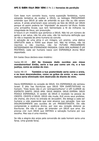 Apc E quem ouça diga vem! II Pe 2.1 heresias de perdição
Com base num conceito louco, numa suposição fantástica, numa
estúpida tentativa de exaltar a DEUS, os teólogos PRESUMIRAM
entender que DEUS já sabe de antemão os que irão ou não serem
salvos. E ainda amarraram esse conceito ao fato de DEUS ser DEUS
porque só assim poderia ter “dignidade” de assumir tal título. Existe
uma armadilha brutal, que tem falimentado a fé de milhares na
integridade de Deus, por presunção.
O futuro é um mistério que pertence a DEUS. Não há um número de
gente a ser salva, não há uma cota, não há nenhuma definição que
se não a resposta da alma humana ao convite.
A salvação de uma alma é um milagre, um premio, uma dádiva
GRATUITA dada a TODO que disser sim. Não há limites, não há
inscritos e não inscritos, não há FUTURO PREVIAMENTE
DETERMINADO NA ETERNIDADE PASSADA. CADA SER HUMANO É UM
MISTÉRIO, cada ser humano nasce com ESPERANÇA divina NELE
depositada.
Em Isaías Deus declara esse mistério:
Isaías 48:18 Ah! Se tivesses dado ouvidos aos meus
mandamentos! Então, seria a tua paz como um rio, e a tua
justiça, como as ondas do mar.
Isaías 48:19 Também a tua posteridade seria como a areia,
e os teus descendentes, como os grãos da areia; o seu nome
nunca seria eliminado nem destruído de diante de mim.
Havia ESPERANÇA no coração de DEUS. Em ESPERANÇA ele semeou
Israel. É dito nas Escrituras que DEUS TEM EXPECTATIVAS no
homem. “Este texto não é um ‘antropomorfismo” é UM CLAMOR do
ESPÍRITO SANTO. DEUS AMA. DEUS ANSEIA. DEUS ESPERA. DEUS
POSSUI ESPERANÇA. O caráter de DEUS é revelado na pessoa de
CRISTO. CRISTO é DEUS. DEUS não muda. ELE envia seus profetas,
ele chama, ele chora na entrada de Jerusalém. Ele delega a cada ser
humano a vida esperando que este alcance sua salvação. Isso soa
DOLOROSAMENTE aos ouvidos de um PREDESTINISTA. Ele não
compreende a essência divina, por isso seu coração distorce as
Escrituras. Ele não é capaz de entender um DEUS que ama. Ele
precisa crer num DEUS que DEFINIU a salvação humana por sua
escolha. Mas isso é uma mentira.
Se não a alegria dos anjos pela conversão de cada homem seria uma
farsa. Uma grande farsa.
 