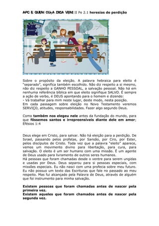 Apc E quem ouça diga vem! II Pe 2.1 heresias de perdição
Sobre o propósito da eleição. A palavra hebraica para eleito é
“separado”, significa também escolhido. Não diz respeito a si mesmo,
não diz respeito a GANHO PESSOAL, a salvação pessoal. Não há em
nenhuma referência bíblica em que eleito signifique SALVO. É sempre
a ação de verbo, é DEUS apontando para o homem e dizendo:
- Vá trabalhar para mim neste lugar, deste modo, nesta posição.
Em cada passagem sobre eleição no Novo Testamento veremos
SERVIÇO, atitudes, responsabilidades. Fazer algo segundo Deus.
Como também nos elegeu nele antes da fundação do mundo, para
que fôssemos santos e irrepreensíveis diante dele em amor;
Efésios 1:4
Deus elege em Cristo, para salvar. Não há eleição para a perdição. De
Israel, passando pelos profetas, por Sansão, por Ciro, por Ester,
pelos discípulos de Cristo. Toda vez que a palavra “eleito” aparece,
vemos um movimento divino para libertação, para cura, para
salvação. O eleito é um ser humano com uma missão. É um agente
de Deus usado para livramento de outros seres humanos.
Há pessoas que foram chamadas desde o ventre para serem ungidas
e usadas por Deus. Deus separou para si pessoas especiais, com
missões especiais. Eu não nasci com uma profecia sobre meu futuro.
Eu não possuo um texto das Escrituras que fale no passado ao meu
respeito. Mas fui alcançado pela Palavra de Deus, através de alguém
que foi instrumento para minha salvação.
Existem pessoas que foram chamadas antes de nascer pela
primeira vez.
Existem aqueles que foram chamados antes de nascer pela
segunda vez.
 