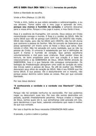 Apc E quem ouça diga vem! II Pe 2.1 heresias de perdição
Sobre a liberdade de escolha.
Vinde a Mim (Mateus 11:28-30)
"Vinde a mim, todos os que estais cansados e sobrecarregados, e eu
vos aliviarei. Tomai sobre vós o meu jugo e aprendei de mim,
porque sou manso e humilde de coração; e achareis descanso
para a vossa alma. Porque o meu jugo é suave, e meu fardo é leve.
Essa é a essência do Evangelho. Um convite. Deus estava em Cristo
reconciliando consigo o mundo. E Esse é o caráter de DEUS. Não há
outro DEUS que não se pareça com CRISTO. Se CRISTO não impõe,
DEUS não impõe, pois não há DEUS sem CRISTO, não há LEI divina
que contrarie a pessoa do Senhor. Não há conceito de Soberania que
possa apresentar um tirano como se fosse o Deus que salva. Esse
retrato é infiel. Não há salvação em outra realidade, que se não na
pessoa de Cristo. O universo é estabelecido por leis e definições de
quem é manso e humilde de coração. Que jamais escolheria
voluntariamente o mal para suas criaturas. Esse caráter cheio de
ternura, de bons propósitos para com sua criação é a base do
relacionamento e da SOBERANIA de Deus. DEUS REINA através da
SABEDORIA. Isso é o que Satanás não consegue compreender. Os
teólogos da Predestinação abraçaram uma visão do coração do reino
das trevas sobre a pessoa de Deus. No afã de exaltar seu PODER,
desviaram seus olhos do coração de DEUS. Não é seu PODER que lhe
torna DEUS. É sua pessoa. Ele é deslumbrante em si mesmo, não
porque possui domínio sobre todas as coisas. Mas por que concede
liberdade.
Por isso Jesus declara:
"E conhecereis a verdade e a verdade vos libertará!" (João,
8:32)
Porque não há verdade nenhuma na escravidão. Por isso podemos
negar ou descumprir suas leis. Por isso não somos destruídos em
pecado, quando imediatamente pecamos. Porque criados a imagem
de Deus, somos quais ele é, sua semelhança está gravada em nós,
para decidirmos o que fazer, sabendo entretanto que nada é melhor
do que sua vontade.
Por isso o Espírito de Deus necessita CONVENCER-NOS sobre
O pecado, o juízo e sobre a justiça.
 