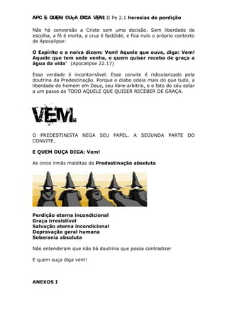 Apc E quem ouça diga vem! II Pe 2.1 heresias de perdição
Não há conversão a Cristo sem uma decisão. Sem liberdade de
escolha, a fé é morta, a cruz é factóide, e fica nulo o próprio contexto
de Apocalipse:
O Espírito e a noiva dizem: Vem! Aquele que ouve, diga: Vem!
Aquele que tem sede venha, e quem quiser receba de graça a
água da vida" (Apocalipse 22.17)
Essa verdade é incontornável. Esse convite é ridicularizado pela
doutrina da Predestinação. Porque o diabo odeia mais do que tudo, a
liberdade do homem em Deus, seu libre-arbítrio, e o fato do céu estar
a um passo de TODO AQUELE QUE QUISER RECEBER DE GRAÇA.
Vem.
O PREDESTINISTA NEGA SEU PAPEL. A SEGUNDA PARTE DO
CONVITE.
E QUEM OUÇA DIGA: Vem!
As cinco irmãs malditas da Predestinação absoluta
Perdição eterna incondicional
Graça irresistível
Salvação eterna incondicional
Depravação geral humana
Soberania absoluta
Não entenderam que não há doutrina que possa contradizer
E quem ouça diga vem!
ANEXOS I
 