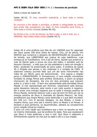 Apc E quem ouça diga vem! II Pe 2.1 heresias de perdição
Sobre o texto de Isaías 46.
Isaías 46:10, “O meu conselho subsistirá, e farei toda a minha
vontade”.
Eu anuncio o fim desde o princípio, e desde a antiguidade as coisas
que ainda não sucederam; Eu digo: O meu conselho será firme, e
farei toda a minha vontade (Isaías 46:10).
Eu formo a luz, e crio as trevas; eu faço a paz, e crio o mal; eu, o
SENHOR, faço todas estas coisas (Isaías 45:7).
Isaías 46 é uma profecia que fala de um UNGIDO que foi separado
por Deus quase 100 anos antes de nascer, Ciro, rei da pérsia. Um
GENTIO que cumpriria o desígnio da RECONTRUÇÃO de Jerusalém e
do templo, que LIBERTARIA aos judeus do jugo babilônico, cuja
ameaça já se manifestava. Ciro é pai de Dario, aquele que preserva a
vida de Daniel após a prova da cova dos leões, e também avô de
Assuero (Xerxes) , o neto que um dia estenderia o cetro em direção a
Ester, ajudando na preservação do povo judeu. A profecia de Isaías
46 é dirigida aos persas e seu endereço é o coração de CIRO. O
soberano cresceu ouvindo falar que um dia seria instrumento nas
mãos de um DEUS, para ele desconhecido. Ciro seguia a religião
persa o ZOROATRISMO. O Zoroastrismo, é uma religião monoteísta
fundada na antiga Pérsia pelo profeta Zaratustra, a quem os gregos
chamavam de Zoroastro. Ela cria em dois princípios que lutavam
entre si, o bem e mal. O bem era representado pela divindade Ahura
Mazda. O mal representado por Ahriman, responsável pela doença,
pelos desastres naturais, pela morte e por tudo quanto é negativo.
Ele é antes uma energia negativa que se opõe à energia positiva de
Ahura Mazda, tentando destruir tudo o que de bom foi feito por ele (a
energia positiva de Deus é chamada de Spenta Mainyu). No final,
acreditavam que Angra Mainyu seria destruído e o que bem triunfará.
Em 549 a.C. Ciro II derrota Astíages, rei dos Medos, e funda o
Império Persa, que unia sob o mesmo cetro os Medos e os Persas. A
dinastia à qual pertencia, os Aqueménidas, adotara ao zoroastrismo
como religião oficial do império.
É para um uma nação que acreditava que o bem se opunha ao mal,
na mesma intensidade, que tal profecia foi dada. Para que soubessem
que Deus é mais poderoso e que o mal. Que Deus é soberano e
infinitamente superior ao mal que se opõe a ele e a sua criação.
 