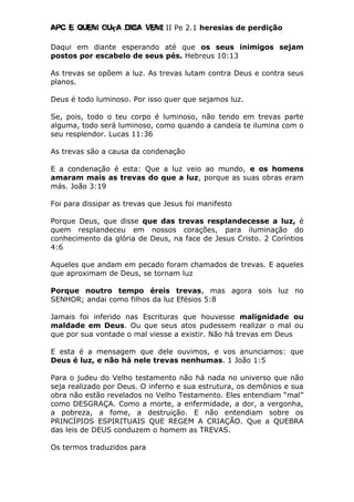 Apc E quem ouça diga vem! II Pe 2.1 heresias de perdição
Daqui em diante esperando até que os seus inimigos sejam
postos por escabelo de seus pés. Hebreus 10:13
As trevas se opõem a luz. As trevas lutam contra Deus e contra seus
planos.
Deus é todo luminoso. Por isso quer que sejamos luz.
Se, pois, todo o teu corpo é luminoso, não tendo em trevas parte
alguma, todo será luminoso, como quando a candeia te ilumina com o
seu resplendor. Lucas 11:36
As trevas são a causa da condenação
E a condenação é esta: Que a luz veio ao mundo, e os homens
amaram mais as trevas do que a luz, porque as suas obras eram
más. João 3:19
Foi para dissipar as trevas que Jesus foi manifesto
Porque Deus, que disse que das trevas resplandecesse a luz, é
quem resplandeceu em nossos corações, para iluminação do
conhecimento da glória de Deus, na face de Jesus Cristo. 2 Coríntios
4:6
Aqueles que andam em pecado foram chamados de trevas. E aqueles
que aproximam de Deus, se tornam luz
Porque noutro tempo éreis trevas, mas agora sois luz no
SENHOR; andai como filhos da luz Efésios 5:8
Jamais foi inferido nas Escrituras que houvesse malignidade ou
maldade em Deus. Ou que seus atos pudessem realizar o mal ou
que por sua vontade o mal viesse a existir. Não há trevas em Deus
E esta é a mensagem que dele ouvimos, e vos anunciamos: que
Deus é luz, e não há nele trevas nenhumas. 1 João 1:5
Para o judeu do Velho testamento não há nada no universo que não
seja realizado por Deus. O inferno e sua estrutura, os demônios e sua
obra não estão revelados no Velho Testamento. Eles entendiam “mal”
como DESGRAÇA. Como a morte, a enfermidade, a dor, a vergonha,
a pobreza, a fome, a destruição. E não entendiam sobre os
PRINCÍPIOS ESPIRITUAIS QUE REGEM A CRIAÇÃO. Que a QUEBRA
das leis de DEUS conduzem o homem as TREVAS.
Os termos traduzidos para
 