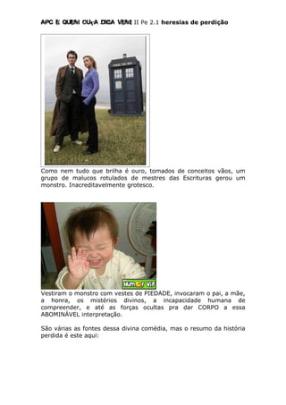 Apc E quem ouça diga vem! II Pe 2.1 heresias de perdição
Como nem tudo que brilha é ouro, tomados de conceitos vãos, um
grupo de malucos rotulados de mestres das Escrituras gerou um
monstro. Inacreditavelmente grotesco.
Vestiram o monstro com vestes de PIEDADE, invocaram o pai, a mãe,
a honra, os mistérios divinos, a incapacidade humana de
compreender, e até as forças ocultas pra dar CORPO a essa
ABOMINÁVEL interpretação.
São várias as fontes dessa divina comédia, mas o resumo da história
perdida é este aqui:
 