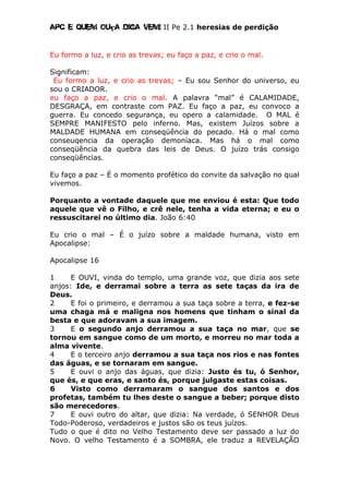 Apc E quem ouça diga vem! II Pe 2.1 heresias de perdição
Eu formo a luz, e crio as trevas; eu faço a paz, e crio o mal.
Significam:
Eu formo a luz, e crio as trevas; – Eu sou Senhor do universo, eu
sou o CRIADOR.
eu faço a paz, e crio o mal. A palavra “mal” é CALAMIDADE,
DESGRAÇA, em contraste com PAZ. Eu faço a paz, eu convoco a
guerra. Eu concedo segurança, eu opero a calamidade. O MAL é
SEMPRE MANIFESTO pelo inferno. Mas, existem Juízos sobre a
MALDADE HUMANA em conseqüência do pecado. Há o mal como
conseuqencia da operação demoníaca. Mas há o mal como
conseqüência da quebra das leis de Deus. O juízo trás consigo
conseqüências.
Eu faço a paz – É o momento profético do convite da salvação no qual
vivemos.
Porquanto a vontade daquele que me enviou é esta: Que todo
aquele que vê o Filho, e crê nele, tenha a vida eterna; e eu o
ressuscitarei no último dia. João 6:40
Eu crio o mal – É o juízo sobre a maldade humana, visto em
Apocalipse:
Apocalipse 16
1 E OUVI, vinda do templo, uma grande voz, que dizia aos sete
anjos: Ide, e derramai sobre a terra as sete taças da ira de
Deus.
2 E foi o primeiro, e derramou a sua taça sobre a terra, e fez-se
uma chaga má e maligna nos homens que tinham o sinal da
besta e que adoravam a sua imagem.
3 E o segundo anjo derramou a sua taça no mar, que se
tornou em sangue como de um morto, e morreu no mar toda a
alma vivente.
4 E o terceiro anjo derramou a sua taça nos rios e nas fontes
das águas, e se tornaram em sangue.
5 E ouvi o anjo das águas, que dizia: Justo és tu, ó Senhor,
que és, e que eras, e santo és, porque julgaste estas coisas.
6 Visto como derramaram o sangue dos santos e dos
profetas, também tu lhes deste o sangue a beber; porque disto
são merecedores.
7 E ouvi outro do altar, que dizia: Na verdade, ó SENHOR Deus
Todo-Poderoso, verdadeiros e justos são os teus juízos.
Tudo o que é dito no Velho Testamento deve ser passado a luz do
Novo. O velho Testamento é a SOMBRA, ele traduz a REVELAÇÃO
 