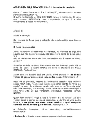 Apc E quem ouça diga vem! II Pe 2.1 heresias de perdição
divina. O Novo Testamento é a ILUMINAÇÃO, ele nos conduz ao seu
perfeito ENTENDIMENTO.
O Velho testamento é CONHECIMENTO bruto e manifesto. O Novo
nos concede SABEDORIA para compreender o que é e não
concernente a nossa vida espiritual.
Anexos II
Sobre a Salvação
Os recursos de Deus para a salvação são estabelecidos para todo o
homem.
O Novo nascimento:
Jesus respondeu, e disse-lhe: Na verdade, na verdade te digo que
aquele que não nascer de novo, não pode ver o reino de Deus. João
3:3
Não te maravilhes de te ter dito: Necessário vos é nascer de novo.
João 3:7
Somente através do Novo Nascimento um ser humano pode VER o
reino de Deus. E quem NASCE de novo é chamado de NOVA
CRIAÇÃO. Paulo afirma:
Assim que, se alguém está em Cristo, nova criatura é; as coisas
velhas já passaram; eis que tudo se fez novo. 2 Coríntios 5:17
Nada há do passado, mesmo da eternidade passada, que interfira
nessa NOVA vida. Mesmo que tivesse seu nome escrito no “livro da
morte” ou que não estivesse desde todo sempre no “livro da vida”
não faria diferença, pois o antigo nome deixa de ser considerado para
uma nova vida. Os que vencerem, INCLUSIVE receberão NOVOS
NOMES.
Quem tem ouvidos, ouça o que o Espírito diz às igrejas: Ao que
vencer darei a comer do maná escondido, e dar-lhe-ei uma pedra
branca, e na pedra um novo nome escrito, o qual ninguém
conhece senão aquele que o recebe. Apocalipse 2:17
A Salvação incorpora vários conceitos, maravilhosamente
UNIVERSAIS:
- Redenção – libertar escravos com pagamento de um preço
 