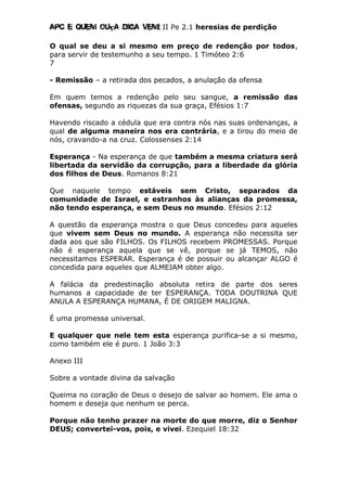 Apc E quem ouça diga vem! II Pe 2.1 heresias de perdição
O qual se deu a si mesmo em preço de redenção por todos,
para servir de testemunho a seu tempo. 1 Timóteo 2:6
7
- Remissão – a retirada dos pecados, a anulação da ofensa
Em quem temos a redenção pelo seu sangue, a remissão das
ofensas, segundo as riquezas da sua graça, Efésios 1:7
Havendo riscado a cédula que era contra nós nas suas ordenanças, a
qual de alguma maneira nos era contrária, e a tirou do meio de
nós, cravando-a na cruz. Colossenses 2:14
Esperança - Na esperança de que também a mesma criatura será
libertada da servidão da corrupção, para a liberdade da glória
dos filhos de Deus. Romanos 8:21
Que naquele tempo estáveis sem Cristo, separados da
comunidade de Israel, e estranhos às alianças da promessa,
não tendo esperança, e sem Deus no mundo. Efésios 2:12
A questão da esperança mostra o que Deus concedeu para aqueles
que vivem sem Deus no mundo. A esperança não necessita ser
dada aos que são FILHOS. Os FILHOS recebem PROMESSAS. Porque
não é esperança aquela que se vê, porque se já TEMOS, não
necessitamos ESPERAR. Esperança é de possuir ou alcançar ALGO é
concedida para aqueles que ALMEJAM obter algo.
A falácia da predestinação absoluta retira de parte dos seres
humanos a capacidade de ter ESPERANÇA. TODA DOUTRINA QUE
ANULA A ESPERANÇA HUMANA, É DE ORIGEM MALIGNA.
É uma promessa universal.
E qualquer que nele tem esta esperança purifica-se a si mesmo,
como também ele é puro. 1 João 3:3
Anexo III
Sobre a vontade divina da salvação
Queima no coração de Deus o desejo de salvar ao homem. Ele ama o
homem e deseja que nenhum se perca.
Porque não tenho prazer na morte do que morre, diz o Senhor
DEUS; convertei-vos, pois, e vivei. Ezequiel 18:32
 