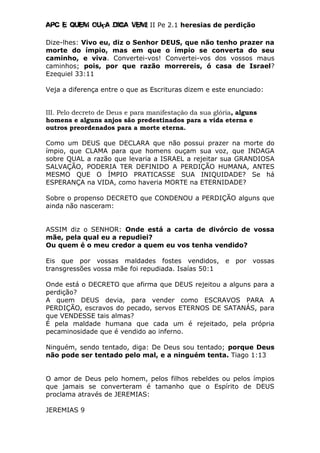 Apc E quem ouça diga vem! II Pe 2.1 heresias de perdição
Dize-lhes: Vivo eu, diz o Senhor DEUS, que não tenho prazer na
morte do ímpio, mas em que o ímpio se converta do seu
caminho, e viva. Convertei-vos! Convertei-vos dos vossos maus
caminhos; pois, por que razão morrereis, ó casa de Israel?
Ezequiel 33:11
Veja a diferença entre o que as Escrituras dizem e este enunciado:
III. Pelo decreto de Deus e para manifestação da sua glória, alguns
homens e alguns anjos são predestinados para a vida eterna e
outros preordenados para a morte eterna.
Como um DEUS que DECLARA que não possui prazer na morte do
ímpio, que CLAMA para que homens ouçam sua voz, que INDAGA
sobre QUAL a razão que levaria a ISRAEL a rejeitar sua GRANDIOSA
SALVAÇÃO, PODERIA TER DEFINIDO A PERDIÇÃO HUMANA, ANTES
MESMO QUE O ÍMPIO PRATICASSE SUA INIQUIDADE? Se há
ESPERANÇA na VIDA, como haveria MORTE na ETERNIDADE?
Sobre o propenso DECRETO que CONDENOU a PERDIÇÃO alguns que
ainda não nasceram:
ASSIM diz o SENHOR: Onde está a carta de divórcio de vossa
mãe, pela qual eu a repudiei?
Ou quem é o meu credor a quem eu vos tenha vendido?
Eis que por vossas maldades fostes vendidos, e por vossas
transgressões vossa mãe foi repudiada. Isaías 50:1
Onde está o DECRETO que afirma que DEUS rejeitou a alguns para a
perdição?
A quem DEUS devia, para vender como ESCRAVOS PARA A
PERDIÇÃO, escravos do pecado, servos ETERNOS DE SATANÁS, para
que VENDESSE tais almas?
É pela maldade humana que cada um é rejeitado, pela própria
pecaminosidade que é vendido ao inferno.
Ninguém, sendo tentado, diga: De Deus sou tentado; porque Deus
não pode ser tentado pelo mal, e a ninguém tenta. Tiago 1:13
O amor de Deus pelo homem, pelos filhos rebeldes ou pelos ímpios
que jamais se converteram é tamanho que o Espírito de DEUS
proclama através de JEREMIAS:
JEREMIAS 9
 