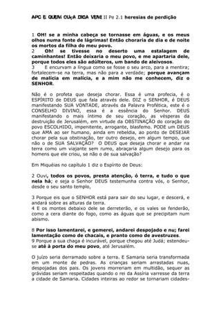 Apc E quem ouça diga vem! II Pe 2.1 heresias de perdição
1 OH! se a minha cabeça se tornasse em águas, e os meus
olhos numa fonte de lágrimas! Então choraria de dia e de noite
os mortos da filha do meu povo.
2 Oh! se tivesse no deserto uma estalagem de
caminhantes! Então deixaria o meu povo, e me apartaria dele,
porque todos eles são adúlteros, um bando de aleivosos.
3 E encurvam a língua como se fosse o seu arco, para a mentira;
fortalecem-se na terra, mas não para a verdade; porque avançam
de malícia em malícia, e a mim não me conhecem, diz o
SENHOR.
Não é o profeta que deseja chorar. Essa é uma profecia, é o
ESPÍRITO de DEUS que fala através dele. DIZ o SENHOR, é DEUS
manifestando SUA VONTADE, através da Palavra Profética, este é o
CONSELHO DIVINO, essa é a essência do Senhor. DEUS
manifestando o mais íntimo de seu coração, as vésperas da
destruição de Jerusalém, em virtude da OBSTINAÇÃO do coração do
povo ESCOLHIDO, impenitente, arrogante, blasfemo. PODE um DEUS
que AMA ao ser humano, ainda em rebeldia, ao ponto de DESEJAR
chorar pela sua obstinação, ter outro desejo, em algum tempo, que
não o de SUA SALVAÇÃO? O DEUS que deseja chorar e andar na
terra como um viajante sem rumo, abraçaria algum desejo para os
homens que ele criou, se não o de sua salvação?
Em Miquéias no capítulo 1 diz o Espírito de Deus:
2 Ouvi, todos os povos, presta atenção, ó terra, e tudo o que
nela há; e seja o Senhor DEUS testemunha contra vós, o Senhor,
desde o seu santo templo,
3 Porque eis que o SENHOR está para sair do seu lugar, e descerá, e
andará sobre as alturas da terra.
4 E os montes debaixo dele se derreterão, e os vales se fenderão,
como a cera diante do fogo, como as águas que se precipitam num
abismo.
8 Por isso lamentarei, e gemerei, andarei despojado e nu; farei
lamentação como de chacais, e pranto como de avestruzes.
9 Porque a sua chaga é incurável, porque chegou até Judá; estendeu-
se até à porta do meu povo, até Jerusalém.
O juízo seria derramado sobre a terra. E Samaria seria transformada
em um monte de pedras. As crianças seriam arrastadas nuas,
despojadas dos pais. Os jovens morreriam em multidão, sequer as
grávidas seriam respeitadas quando o rei da Assíria varresse da terra
a cidade de Samaria. Cidades inteiras ao redor se tornariam cidades-
 