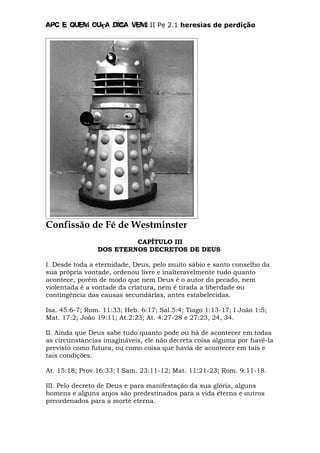 Apc E quem ouça diga vem! II Pe 2.1 heresias de perdição
Confissão de Fé de Westminster
CAPÍTULO III
DOS ETERNOS DECRETOS DE DEUS
I. Desde toda a eternidade, Deus, pelo muito sábio e santo conselho da
sua própria vontade, ordenou livre e inalteravelmente tudo quanto
acontece, porém de modo que nem Deus é o autor do pecado, nem
violentada é a vontade da criatura, nem é tirada a liberdade ou
contingência das causas secundárias, antes estabelecidas.
Isa. 45:6-7; Rom. 11:33; Heb. 6:17; Sal.5:4; Tiago 1:13-17; I João 1:5;
Mat. 17:2; João 19:11; At.2:23; At. 4:27-28 e 27:23, 24, 34.
II. Ainda que Deus sabe tudo quanto pode ou há de acontecer em todas
as circunstâncias imagináveis, ele não decreta coisa alguma por havê-la
previsto como futura, ou como coisa que havia de acontecer em tais e
tais condições.
At. 15:18; Prov.16:33; I Sam. 23:11-12; Mat. 11:21-23; Rom. 9:11-18.
III. Pelo decreto de Deus e para manifestação da sua glória, alguns
homens e alguns anjos são predestinados para a vida eterna e outros
preordenados para a morte eterna.
 