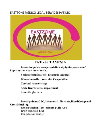 EASTZONEMEDICO LEGAL SERVICESPVT.LTD
PRE - ECLAMPSIA
Pre- eclampsia is recognizedclinically by the presence of
hypertension + or - proteinuria.
Serious complications: Eclampticseizures
DisseminatedIntravascular Coagulation
Cerebral haemorrhage
Acute liveror renal impairment
Abruptio placenta
Investigations: CBC, Hematocrit, Platelets, BloodGroup and
Cross Matching
Renal Function Test including Uric Acid
Liver Function Test
Coagulation Profile
 