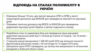 ВІДПОВІДЬ НА СПАЛАХ ПОЛІОМІЄЛІТУ В
УКРАЇНІ
• Отримано більше 10 млн. доз якісної вакцини (ІПВ та ОПВ) у якості
гуманітарної допомоги від ЮНІСЕФ для проведення кампанії по імунізації
дітей
• Отримано технічну допомогу від ВООЗ та ЮНІСЕФ для проведення
додаткової імунізації дітей України з метою подолання спалаху
• Розроблено план та нормативну базу для проведення трьох раундової
додаткової вакцинації дітей від 2-х місяців до 6 років (3-й раунд – до 10 років) –
95% вакцинованих
• У першому раунді вакциновано 1 468 403 дітей (65% від загальної кількості)
• Другий раунд вакцинації триває з 30 листопада по 13 грудня 2015 року
• Центральна група НППІ підтвердила, що зв'язку між вакцинацією та летальними
випадками у Київській області немає
 