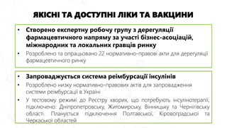 ЯКІСНІ ТА ДОСТУПНІ ЛІКИ ТА ВАКЦИНИ
• Запроваджується система реімбурсації інсулінів
• Розроблено низку нормативно-правових актів для запровадження
системи реімбурсації в Україні
• У тестовому режимі до Реєстру хворих, що потребують інсулінотерапії,
підключено: Дніпропетровську, Житомирську, Вінницьку та Чернігівську
області. Планується підключення Полтавської, Кіровоградської та
Черкаської областей
• Створено експертну робочу групу з дерегуляції
фармацевтичного напряму за участі бізнес-асоціацій,
міжнародних та локальних гравців ринку
• Розроблено та опрацьовано 22 нормативно-правові акти для дерегуляції
фармацевтичного ринку
 