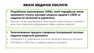 ЯКІСНІ МЕДИЧНІ ПОСЛУГИ
• Розроблено законопроект 2309а, який передбачає зміну
правового статусу закладів охорони здоров’я (ЗОЗ) та
надання їм автономії в управлінні
• Уряд вніс на розгляд Верховної Ради України законопроекти, прийняття
яких стане підґрунтям реформування сфери охорони здоров’я
• Започатковано процеси створення інтегрованої системи
надання медичної допомоги
• Затверджено 15 уніфікованих клінічних протоколів медичної допомоги
• 35% витрат у 2016 піде на первинну медичну допомогу
 