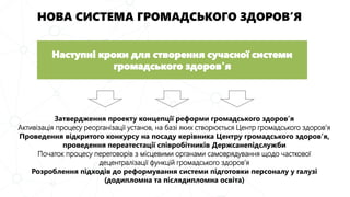 НОВА СИСТЕМА ГРОМАДСЬКОГО ЗДОРОВ’Я
Затвердження проекту концепції реформи громадського здоров’я
Активізація процесу реорганізації установ, на базі яких створюється Центр громадського здоров’я
Проведення відкритого конкурсу на посаду керівника Центру громадського здоров’я,
проведення переатестації співробітників Держсанепідслужби
Початок процесу переговорів з місцевими органами самоврядування щодо часткової
децентралізації функцій громадського здоров’я
Розроблення підходів до реформування системи підготовки персоналу у галузі
(додипломна та післядипломна освіта)
Наступні кроки для створення сучасної системи
громадського здоров'я
 