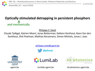 ugent.be lumilab.ugent.be nb-photonics.ugent.be
Optically stimulated detrapping in persistent phosphors
PRE ‘16 – Photoluminescence in Rare Earths: Photonic Materials and Devices
Greenville, SC – June 8 2016
Philippe F. Smet
Claude Tydtgat, Katrien Meert, Jonas Botterman, Katleen Korthout, Koen Van den
Eeckhout, Dirk Poelman, Mathias Kersemans, Simon Michels, Jonas J. Joos
philippe.smet@ugent.be
@pfsmet
1
and mechanically
V
 