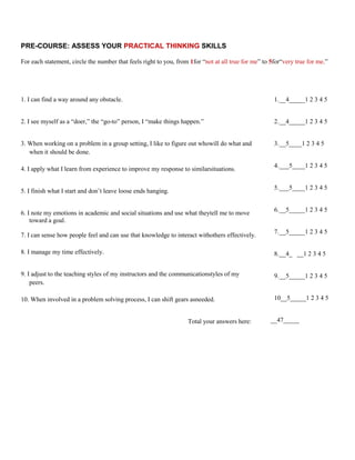 PRE-COURSE: ASSESS YOUR PRACTICAL THINKING SKILLS

For each statement, circle the number that feels right to you, from 1for “not at all true for me” to 5for“very true for me.”




1. I can find a way around any obstacle.                                                              1. __4_____1 2 3 4 5


2. I see myself as a “doer,” the “go-to” person, I “make things happen.”                              2. __4_____1 2 3 4 5


3. When working on a problem in a group setting, I like to figure out whowill do what and             3. __5____1 2 3 4 5
   when it should be done.

                                                                                                      4. ___5____1 2 3 4 5
4. I apply what I learn from experience to improve my response to similarsituations.

                                                                                                      5. ___5____1 2 3 4 5
5. I finish what I start and don’t leave loose ends hanging.

                                                                                                      6. __5_____1 2 3 4 5
6. I note my emotions in academic and social situations and use what theytell me to move
    toward a goal.
                                                                                                      7. __5_____1 2 3 4 5
7. I can sense how people feel and can use that knowledge to interact withothers effectively.

8. I manage my time effectively.                                                                      8. __4_ __1 2 3 4 5


9. I adjust to the teaching styles of my instructors and the communicationstyles of my                9. __5_____1 2 3 4 5
    peers.

10. When involved in a problem solving process, I can shift gears asneeded.                           10__5_____1 2 3 4 5


                                                                   Total your answers here:         __47_____
 