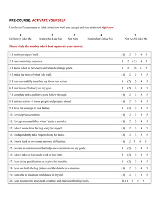 PRE-COURSE: ACTIVATE YOURSELF

Use this self-assessment to think about how well you can get and stay motivated right now.

         1                           2                        3                 4                        5
Definitely Like Me           Somewhat Like Me            Not Sure      Somewhat Unlike Me        Not At All Like Me

Please circle the number which best represents your answer:

1. I motivate myself well.                                                                   (1)       2       3        4          5

2. I can control my impulses.                                                                1     2       ( 3)            4       5

3. I know when to persevere and when to change gears.                                        1     2           (3) 4               5

4. I make the most of what I do well.                                                        (1)       2       3        4           5

5. I can successfully translate my ideas into action.                                        1     (2)         3           4           5

6. I can focus effectively on my goal.                                                       1     (2)         3           4           5

7. I complete tasks and have good follow-through.                                            (1)       2       3        4           5

8. I initiate action—I move people and projects ahead.                                       (1)       2       3        4           5

9. I have the courage to risk failure.                                                       1     (2)         3           4           5

10. I avoid procrastination.                                                                 (1)       2       3        4           5

11. I accept responsibility when I make a mistake.                                           (1)       2       3        4           5

12. I don’t waste time feeling sorry for myself.                                             (1)       2       3        4           5

13. I independently take responsibility for tasks.                                           (1)       2       3        4           5

14. I work hard to overcome personal difficulties.                                           (1)       2 3             4           5

15. I create an environment that helps me concentrate on my goals.                           1     (2)         3           4           5

16. I don’t take on too much work or too little.                                             1     (2)         3           4           5

17. I can delay gratification to receive the benefits.                                       1     (2)         3           4           5

18. I can see both the big picture and the details in a situation.                           (1)       2       3        4           5

19. I am able to maintain confidence in myself.                                              (1)       2       3        4           5

20. I can balance my analytical, creative, and practical thinking skills.                    1( 2 )        3       4           5
 