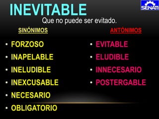 • FORZOSO
• INAPELABLE
• INELUDIBLE
• INEXCUSABLE
• NECESARIO
• OBLIGATORIO
INEVITABLE
SINÓNIMOS ANTÓNIMOS
Que no puede ser evitado.
• EVITABLE
• ELUDIBLE
• INNECESARIO
• POSTERGABLE
 