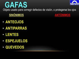 • ANTEOJOS
• ANTIPARRAS
• LENTES
• ESPEJUELOS
• QUEVEDOS
GAFAS
SINÓNIMOS ANTÓNIMOS
Objeto usado para corregir defectos de visión, o protegerse los ojos
 