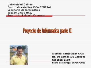 Universidad Galileo Centro de estudios IDEA CENTRAL Seminario de Informática Sábado 09:00 HRS, Tutor: Lic. Rolando Contreras Proyecto de Informatica parte II Alumno: Carlos Adán Cruz No. De Carné: IDE 0218541 Cel 5555-2189 Fecha de entrega: 06/06/2009 