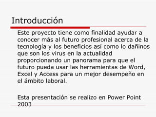 Introducción Este proyecto tiene como finalidad ayudar a conocer más al futuro profesional acerca de la tecnología y los beneficios así como lo dañinos que son los virus en la actualidad proporcionando un panorama para que el futuro pueda usar las herramientas de Word, Excel y Access para un mejor desempeño en el ámbito laboral. Esta presentación se realizo en Power Point 2003 
